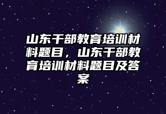 山東干部教育培訓(xùn)材料題目，山東干部教育培訓(xùn)材料題目及答案