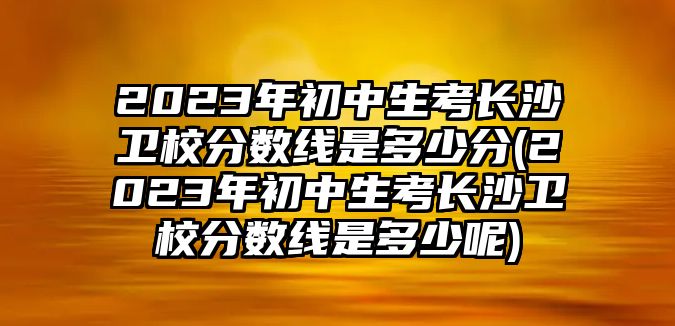 2023年初中生考長沙衛(wèi)校分數(shù)線是多少分(2023年初中生考長沙衛(wèi)校分數(shù)線是多少呢)