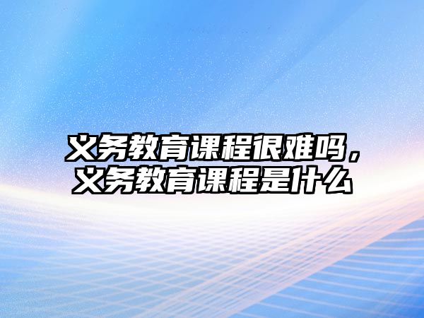 義務(wù)教育課程很難嗎，義務(wù)教育課程是什么