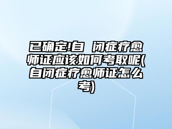 已確定!自 閉癥療愈師證應(yīng)該如何考取呢(自閉癥療愈師證怎么考)