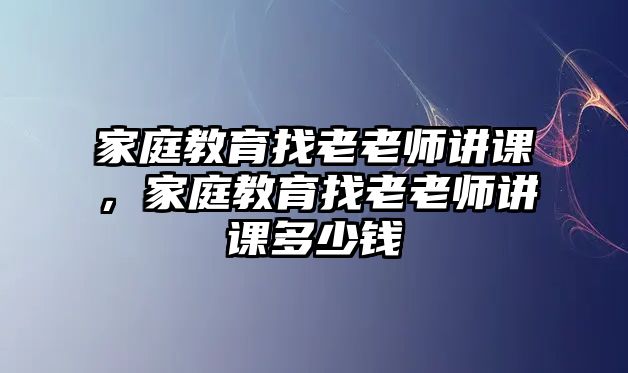 家庭教育找老老師講課，家庭教育找老老師講課多少錢