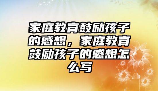 家庭教育鼓勵(lì)孩子的感想，家庭教育鼓勵(lì)孩子的感想怎么寫(xiě)