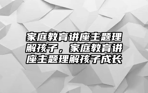 家庭教育講座主題理解孩子，家庭教育講座主題理解孩子成長