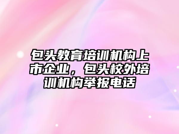 包頭教育培訓機構上市企業(yè)，包頭校外培訓機構舉報電話