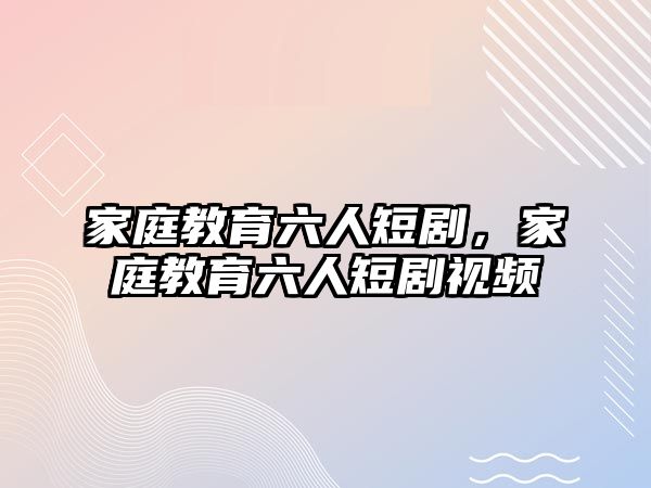 家庭教育六人短劇，家庭教育六人短劇視頻