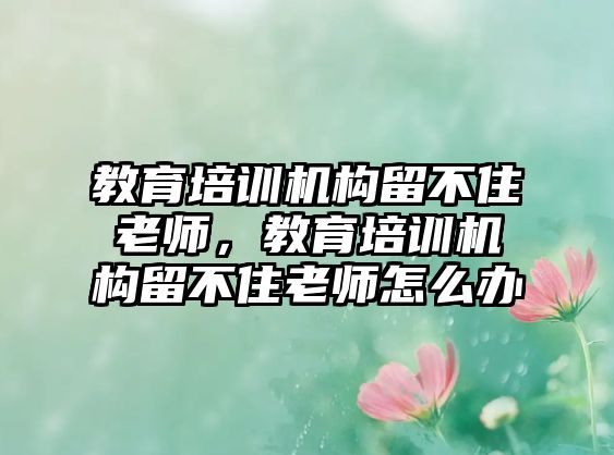 教育培訓(xùn)機(jī)構(gòu)留不住老師，教育培訓(xùn)機(jī)構(gòu)留不住老師怎么辦