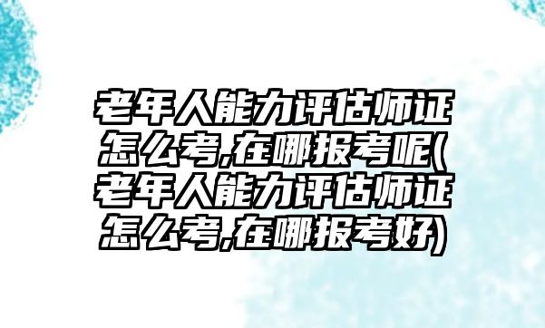 老年人能力評估師證怎么考,在哪報(bào)考呢(老年人能力評估師證怎么考,在哪報(bào)考好)