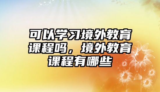 可以學(xué)習(xí)境外教育課程嗎，境外教育課程有哪些