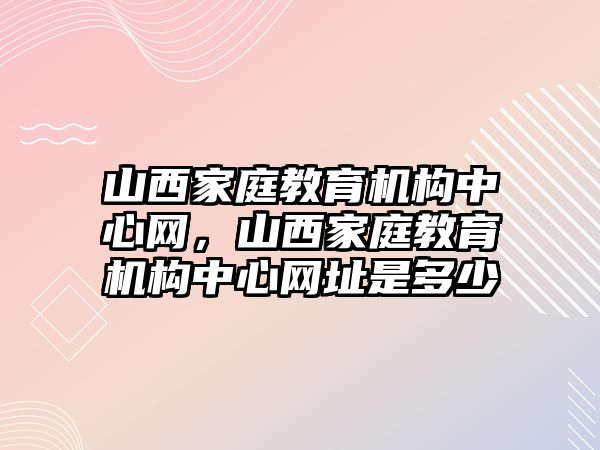 山西家庭教育機(jī)構(gòu)中心網(wǎng)，山西家庭教育機(jī)構(gòu)中心網(wǎng)址是多少