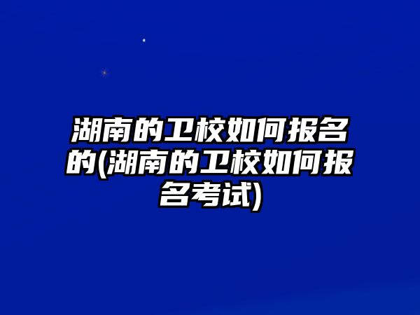 湖南的衛(wèi)校如何報名的(湖南的衛(wèi)校如何報名考試)