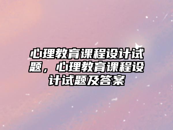 心理教育課程設(shè)計(jì)試題，心理教育課程設(shè)計(jì)試題及答案