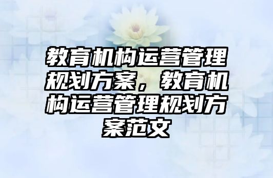 教育機構(gòu)運營管理規(guī)劃方案，教育機構(gòu)運營管理規(guī)劃方案范文