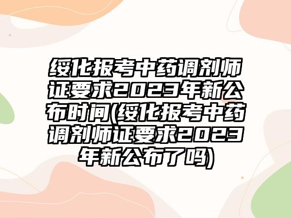 綏化報考中藥調(diào)劑師證要求2023年新公布時間(綏化報考中藥調(diào)劑師證要求2023年新公布了嗎)