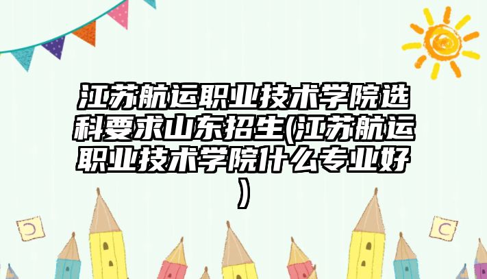 江蘇航運職業(yè)技術學院選科要求山東招生(江蘇航運職業(yè)技術學院什么專業(yè)好)