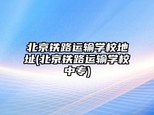 北京鐵路運(yùn)輸學(xué)校地址(北京鐵路運(yùn)輸學(xué)校中專)