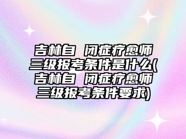 吉林自 閉癥療愈師三級報考條件是什么(吉林自 閉癥療愈師三級報考條件要求)