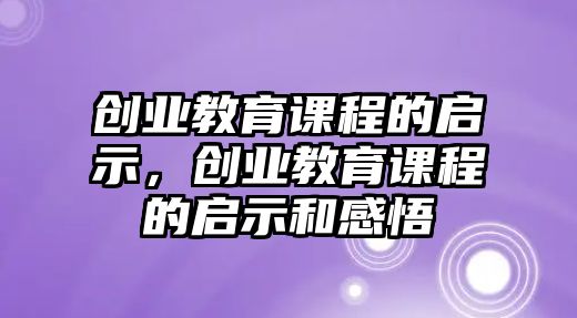 創(chuàng)業(yè)教育課程的啟示，創(chuàng)業(yè)教育課程的啟示和感悟