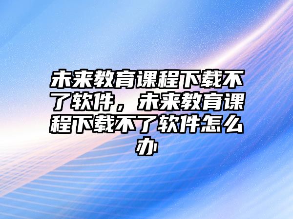 未來教育課程下載不了軟件，未來教育課程下載不了軟件怎么辦