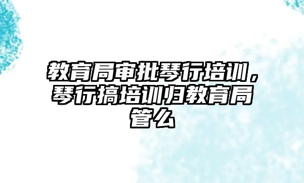 教育局審批琴行培訓(xùn)，琴行搞培訓(xùn)歸教育局管么