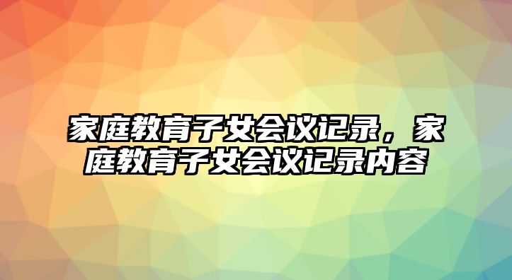 家庭教育子女會(huì)議記錄，家庭教育子女會(huì)議記錄內(nèi)容