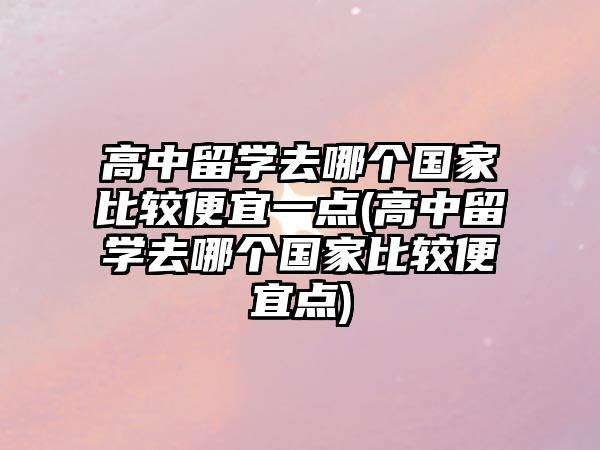 高中留學(xué)去哪個(gè)國家比較便宜一點(diǎn)(高中留學(xué)去哪個(gè)國家比較便宜點(diǎn))