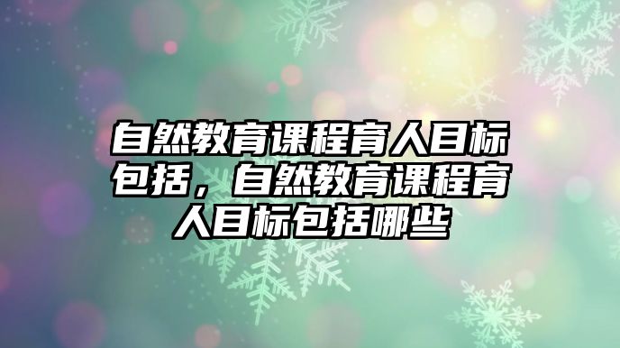 自然教育課程育人目標(biāo)包括，自然教育課程育人目標(biāo)包括哪些