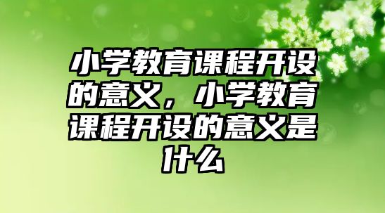 小學(xué)教育課程開設(shè)的意義，小學(xué)教育課程開設(shè)的意義是什么