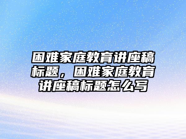 困難家庭教育講座稿標(biāo)題，困難家庭教育講座稿標(biāo)題怎么寫(xiě)