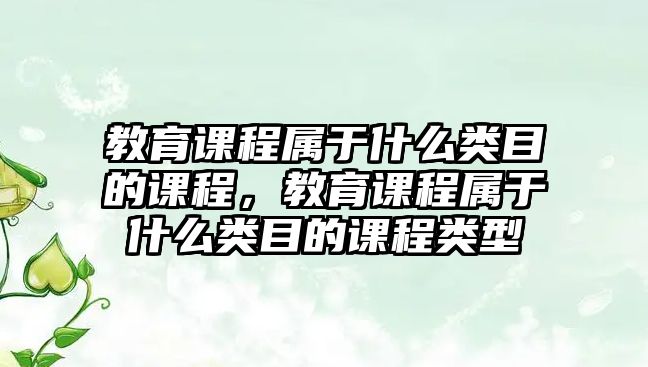 教育課程屬于什么類目的課程，教育課程屬于什么類目的課程類型