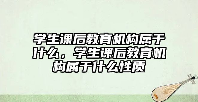 學生課后教育機構(gòu)屬于什么，學生課后教育機構(gòu)屬于什么性質(zhì)