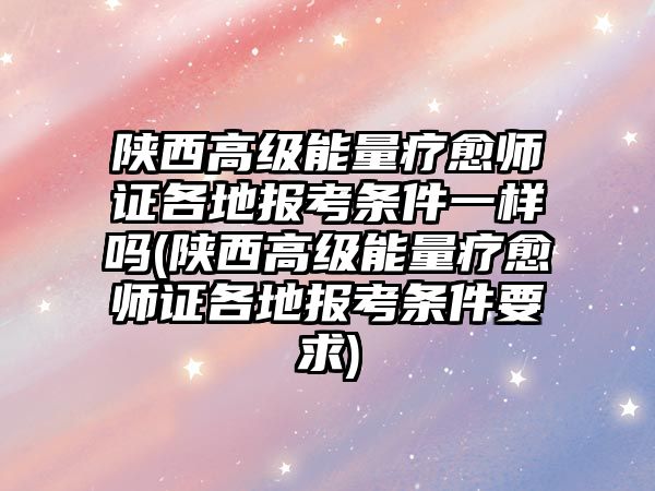 陜西高級能量療愈師證各地報(bào)考條件一樣嗎(陜西高級能量療愈師證各地報(bào)考條件要求)