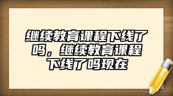 繼續(xù)教育課程下線了嗎，繼續(xù)教育課程下線了嗎現(xiàn)在