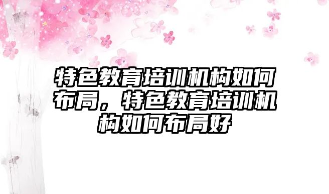 特色教育培訓機構(gòu)如何布局，特色教育培訓機構(gòu)如何布局好