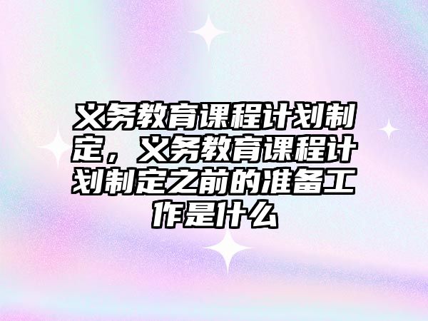 義務教育課程計劃制定，義務教育課程計劃制定之前的準備工作是什么