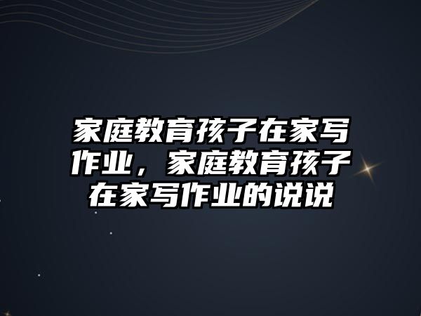 家庭教育孩子在家寫作業(yè)，家庭教育孩子在家寫作業(yè)的說(shuō)說(shuō)