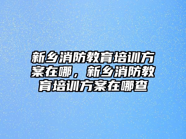 新鄉(xiāng)消防教育培訓(xùn)方案在哪，新鄉(xiāng)消防教育培訓(xùn)方案在哪查