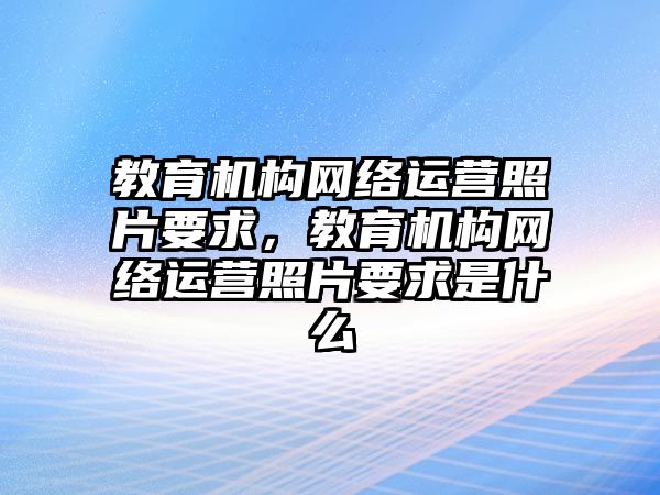 教育機構(gòu)網(wǎng)絡(luò)運營照片要求，教育機構(gòu)網(wǎng)絡(luò)運營照片要求是什么