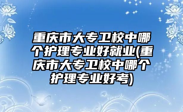 重慶市大專衛(wèi)校中哪個護(hù)理專業(yè)好就業(yè)(重慶市大專衛(wèi)校中哪個護(hù)理專業(yè)好考)