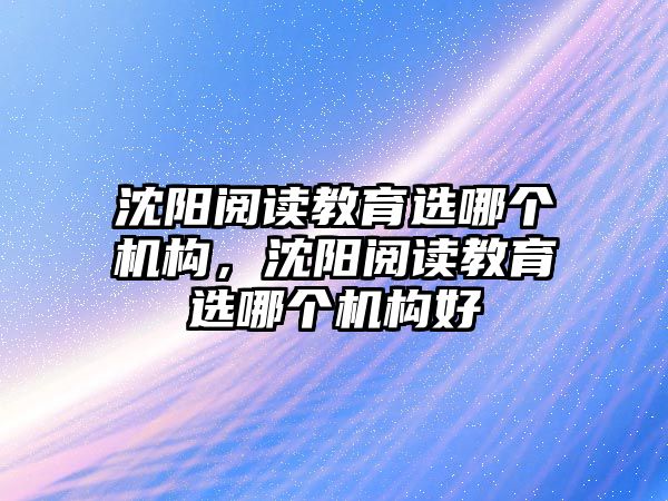 沈陽(yáng)閱讀教育選哪個(gè)機(jī)構(gòu)，沈陽(yáng)閱讀教育選哪個(gè)機(jī)構(gòu)好