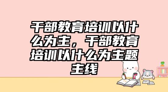 干部教育培訓(xùn)以什么為主，干部教育培訓(xùn)以什么為主題主線