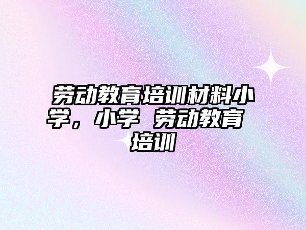 勞動教育培訓材料小學，小學 勞動教育 培訓