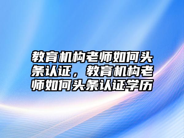 教育機(jī)構(gòu)老師如何頭條認(rèn)證，教育機(jī)構(gòu)老師如何頭條認(rèn)證學(xué)歷