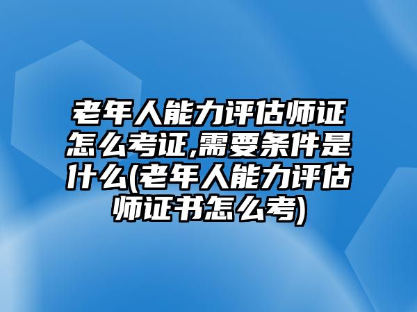 老年人能力評估師證怎么考證,需要條件是什么(老年人能力評估師證書怎么考)