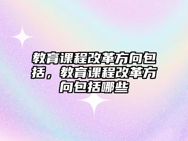 教育課程改革方向包括，教育課程改革方向包括哪些