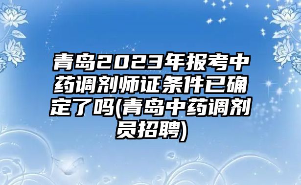 青島2023年報(bào)考中藥調(diào)劑師證條件已確定了嗎(青島中藥調(diào)劑員招聘)