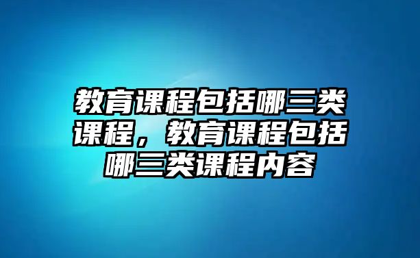 教育課程包括哪三類(lèi)課程，教育課程包括哪三類(lèi)課程內(nèi)容