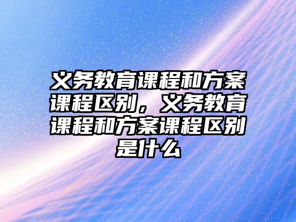 義務(wù)教育課程和方案課程區(qū)別，義務(wù)教育課程和方案課程區(qū)別是什么