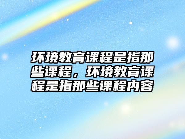 環(huán)境教育課程是指那些課程，環(huán)境教育課程是指那些課程內(nèi)容