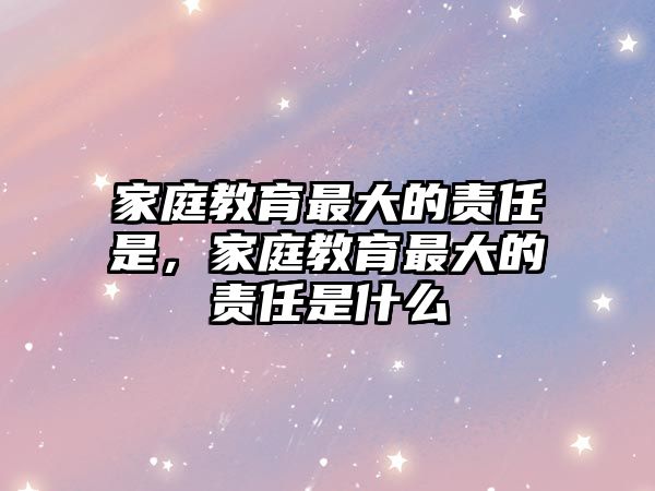 家庭教育最大的責(zé)任是，家庭教育最大的責(zé)任是什么