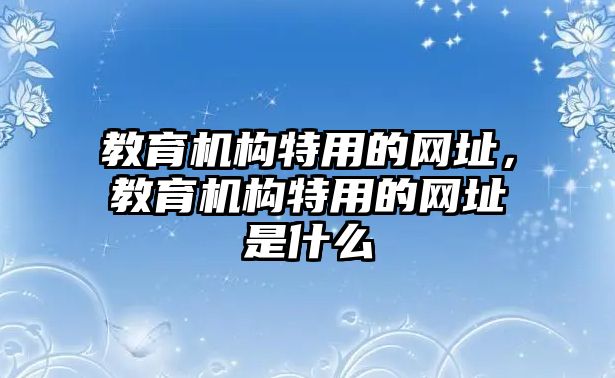 教育機(jī)構(gòu)特用的網(wǎng)址，教育機(jī)構(gòu)特用的網(wǎng)址是什么